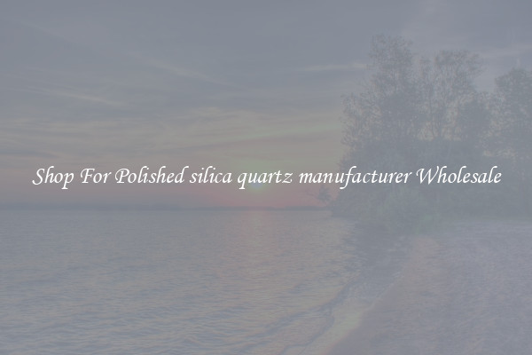 Shop For Polished silica quartz manufacturer Wholesale