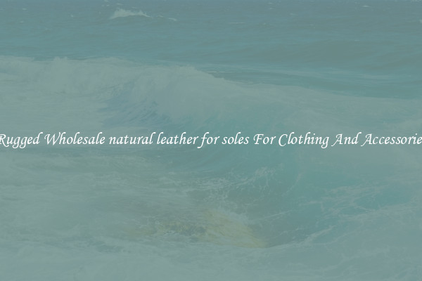 Rugged Wholesale natural leather for soles For Clothing And Accessories