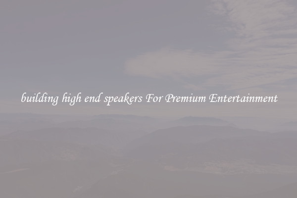 building high end speakers For Premium Entertainment